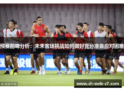 预赛前瞻分析：未来客场挑战如何做好充分准备应对困难
