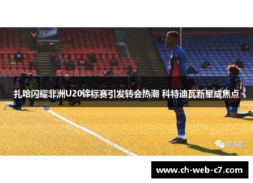 扎哈闪耀非洲U20锦标赛引发转会热潮 科特迪瓦新星成焦点