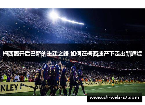 梅西离开后巴萨的重建之路 如何在梅西遗产下走出新辉煌