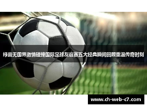 绿茵无国界激情碰撞国际足球友谊赛五大经典瞬间回顾重温传奇时刻