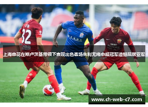 上海申花在斯卢茨基带领下表现出色客场失利无缘中超冠军遗憾屈居亚军
