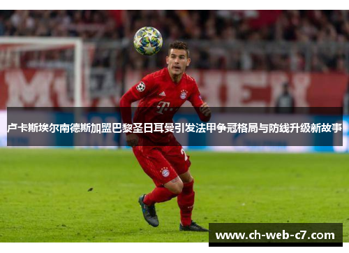 卢卡斯埃尔南德斯加盟巴黎圣日耳曼引发法甲争冠格局与防线升级新故事