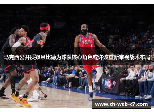 马克西公开质疑恩比德为球队核心角色或许该重新审视战术布局