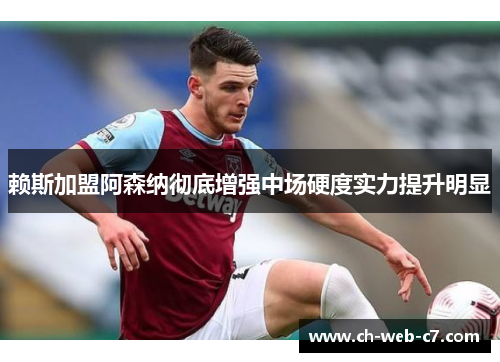 赖斯加盟阿森纳彻底增强中场硬度实力提升明显
